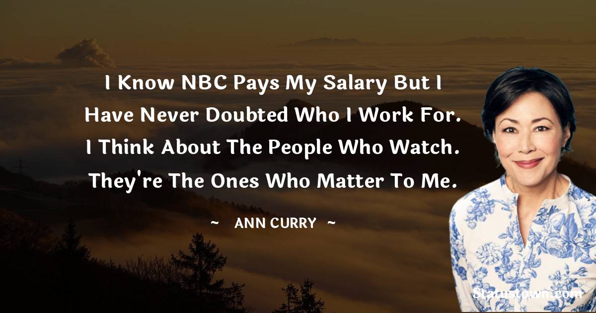 Ann Curry Quotes - I know NBC pays my salary but I have never doubted who I work for. I think about the people who watch. They're the ones who matter to me.